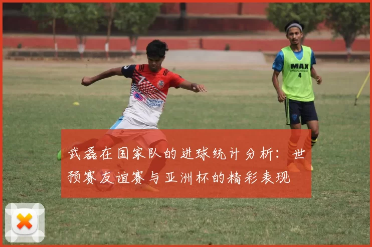 武磊在国家队的进球统计分析：世预赛友谊赛与亚洲杯的精彩表现