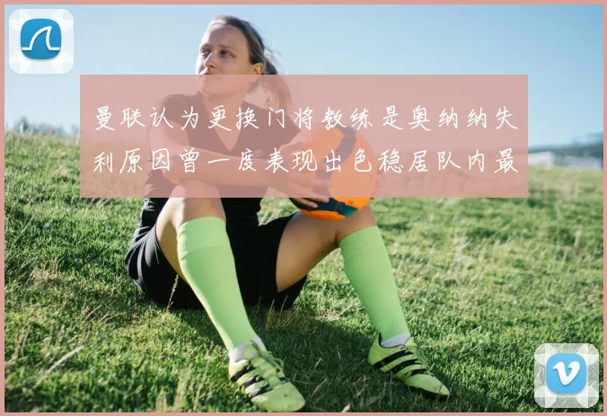 曼联认为更换门将教练是奥纳纳失利原因曾一度表现出色稳居队内最佳