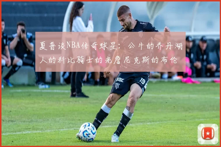 夏普谈NBA传奇球星：公牛的乔丹湖人的科比骑士的老詹尼克斯的布伦森