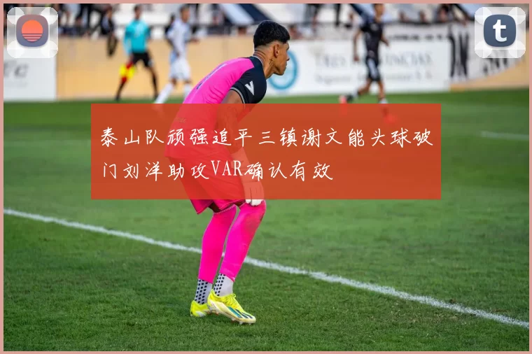 泰山队顽强追平三镇谢文能头球破门刘洋助攻VAR确认有效