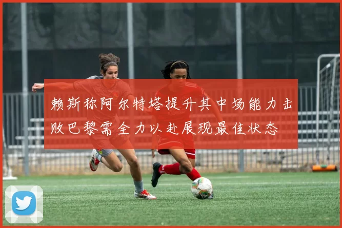 赖斯称阿尔特塔提升其中场能力击败巴黎需全力以赴展现最佳状态
