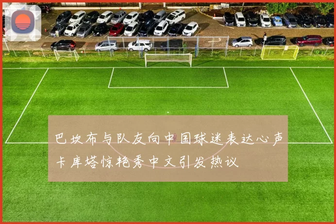 巴坎布与队友向中国球迷表达心声卡库塔惊艳秀中文引发热议