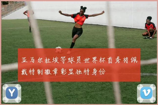 亚马尔杜埃等球员世界杯首秀将佩戴特制徽章彰显独特身份