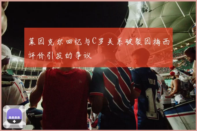 莱因克尔回忆与C罗关系破裂因梅西评价引发的争议