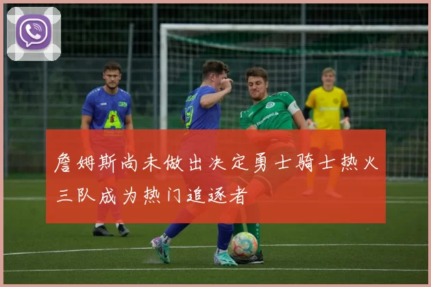 詹姆斯尚未做出决定勇士骑士热火三队成为热门追逐者