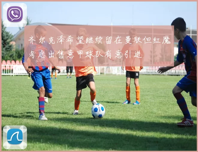 齐尔克泽希望继续留在曼联但红魔考虑出售意甲球队有意引进