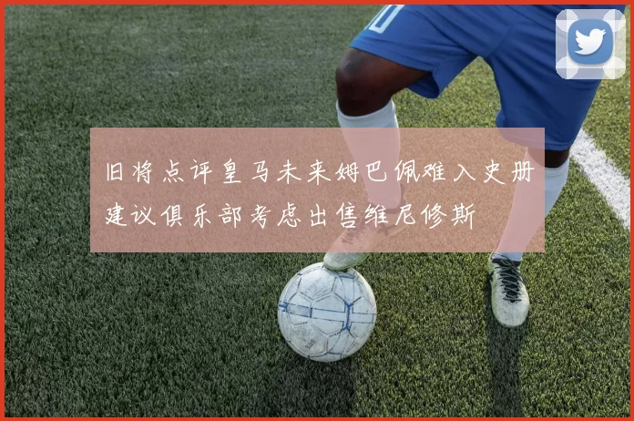旧将点评皇马未来姆巴佩难入史册建议俱乐部考虑出售维尼修斯