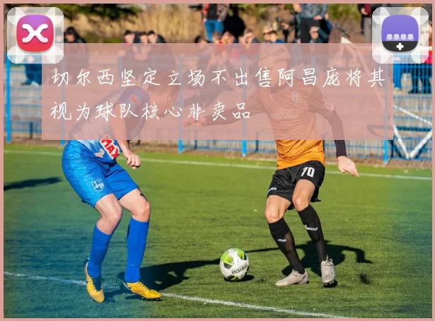 切尔西坚定立场不出售阿昌庞将其视为球队核心非卖品