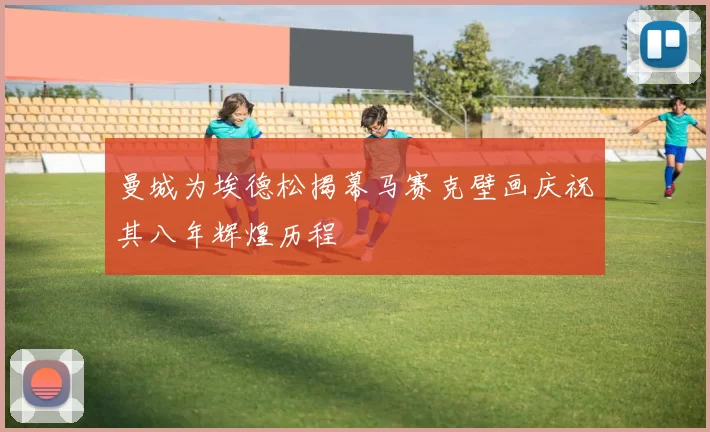 曼城为埃德松揭幕马赛克壁画庆祝其八年辉煌历程