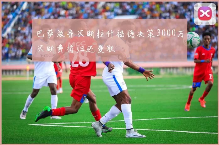 巴萨放弃买断拉什福德决策3000万买断费将归还曼联