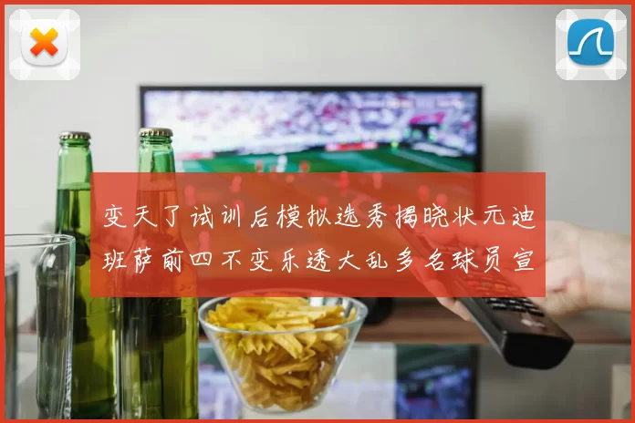 变天了试训后模拟选秀揭晓状元迪班萨前四不变乐透大乱多名球员宣布退选