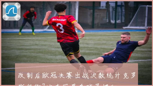 改制后欧冠决赛出战次数统计克罗斯领衔7次夺冠最多球员揭秘