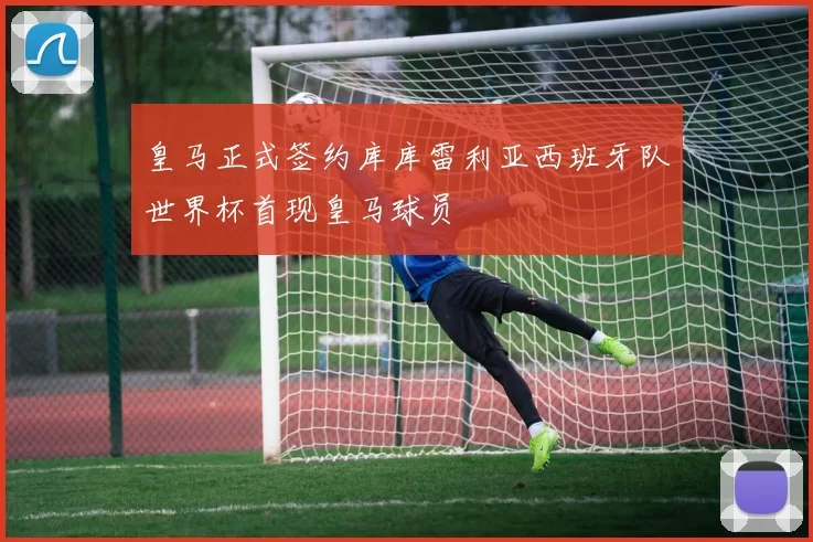 皇马正式签约库库雷利亚西班牙队世界杯首现皇马球员