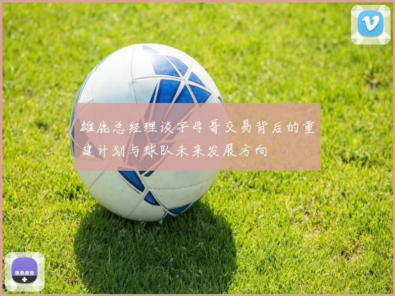 雄鹿总经理谈字母哥交易背后的重建计划与球队未来发展方向