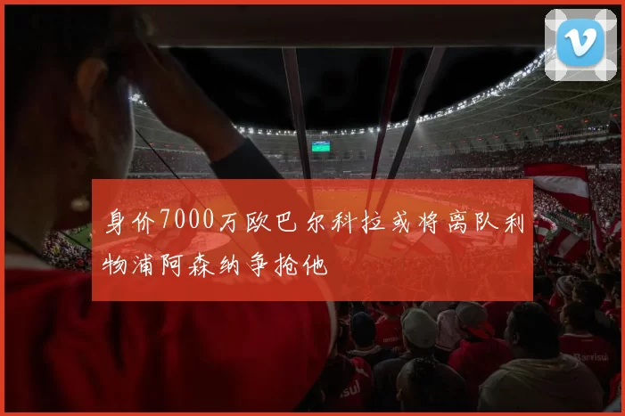 身价7000万欧巴尔科拉或将离队利物浦阿森纳争抢他