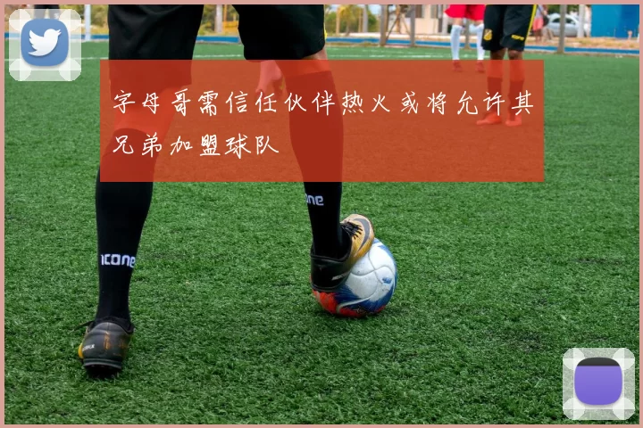 字母哥需信任伙伴热火或将允许其兄弟加盟球队