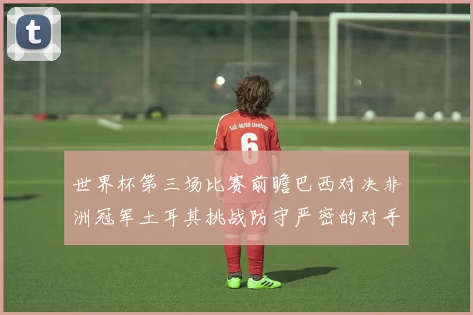 世界杯第三场比赛前瞻巴西对决非洲冠军土耳其挑战防守严密的对手