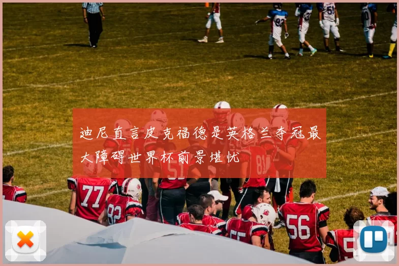 迪尼直言皮克福德是英格兰夺冠最大障碍世界杯前景堪忧