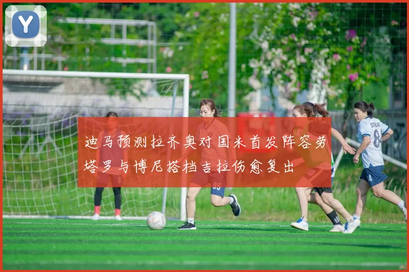 迪马预测拉齐奥对国米首发阵容劳塔罗与博尼搭档吉拉伤愈复出